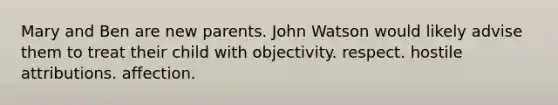 Mary and Ben are new parents. John Watson would likely advise them to treat their child with objectivity. respect. hostile attributions. affection.