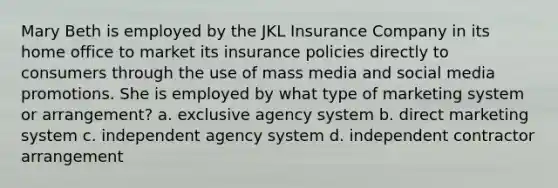 Mary Beth is employed by the JKL Insurance Company in its home office to market its insurance policies directly to consumers through the use of mass media and social media promotions. She is employed by what type of marketing system or arrangement? a. exclusive agency system b. direct marketing system c. independent agency system d. independent contractor arrangement