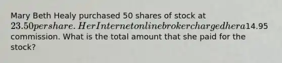 Mary Beth Healy purchased 50 shares of stock at 23.50 per share. Her Internet online broker charged her a14.95 commission. What is the total amount that she paid for the stock?