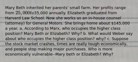 Mary Beth inherited her parents' small farm. Her profits range from 25,000 to35,000 annually. Elizabeth graduated from Harvard Law School. Now she works as an in-house counsel (attorney) for General Motors. She brings home about 145,000 a year. a. According to Marx, who occupies the higher class position? Mary Beth or Elizabeth? Why? b. What would Weber say about who occupies the higher class position? why? c. Suppose the stock market crashes, times are really tough economically, and people stop making major purchases. Who is more economically vulnerable--Mary beth or Elizabeth? Why?