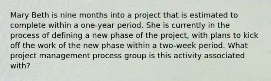 Mary Beth is nine months into a project that is estimated to complete within a one-year period. She is currently in the process of defining a new phase of the project, with plans to kick off the work of the new phase within a two-week period. What project management process group is this activity associated with?