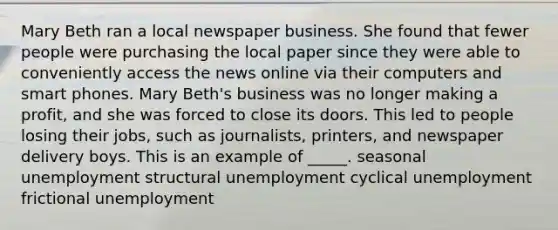 Mary Beth ran a local newspaper business. She found that fewer people were purchasing the local paper since they were able to conveniently access the news online via their computers and smart phones. Mary Beth's business was no longer making a profit, and she was forced to close its doors. This led to people losing their jobs, such as journalists, printers, and newspaper delivery boys. This is an example of _____. seasonal unemployment structural unemployment cyclical unemployment frictional unemployment