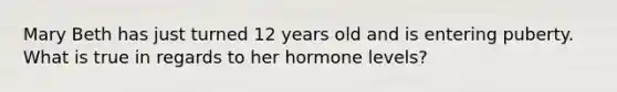 Mary Beth has just turned 12 years old and is entering puberty. What is true in regards to her hormone levels?