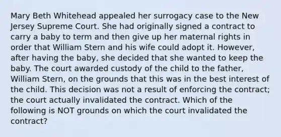 Mary Beth Whitehead appealed her surrogacy case to the New Jersey Supreme Court. She had originally signed a contract to carry a baby to term and then give up her maternal rights in order that William Stern and his wife could adopt it. However, after having the baby, she decided that she wanted to keep the baby. The court awarded custody of the child to the father, William Stern, on the grounds that this was in the best interest of the child. This decision was not a result of enforcing the contract; the court actually invalidated the contract. Which of the following is NOT grounds on which the court invalidated the contract?