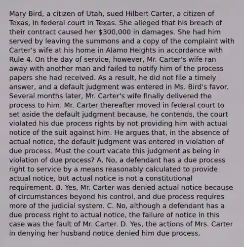 Mary Bird, a citizen of Utah, sued Hilbert Carter, a citizen of Texas, in federal court in Texas. She alleged that his breach of their contract caused her 300,000 in damages. She had him served by leaving the summons and a copy of the complaint with Carter's wife at his home in Alamo Heights in accordance with Rule 4. On the day of service, however, Mr. Carter's wife ran away with another man and failed to notify him of the process papers she had received. As a result, he did not file a timely answer, and a default judgment was entered in Ms. Bird's favor. Several months later, Mr. Carter's wife finally delivered the process to him. Mr. Carter thereafter moved in federal court to set aside the default judgment because, he contends, the court violated his due process rights by not providing him with actual notice of the suit against him. He argues that, in the absence of actual notice, the default judgment was entered in violation of due process. Must the court vacate this judgment as being in violation of due process? A. No, a defendant has a due process right to service by a means reasonably calculated to provide actual notice, but actual notice is not a constitutional requirement. B. Yes, Mr. Carter was denied actual notice because of circumstances beyond his control, and due process requires more of the judicial system. C. No, although a defendant has a due process right to actual notice, the failure of notice in this case was the fault of Mr. Carter. D. Yes, the actions of Mrs. Carter in denying her husband notice denied him due process.