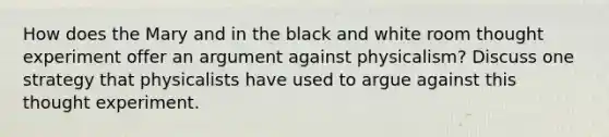 How does the Mary and in the black and white room thought experiment offer an argument against physicalism? Discuss one strategy that physicalists have used to argue against this thought experiment.