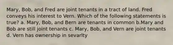 Mary, Bob, and Fred are joint tenants in a tract of land. Fred conveys his interest to Vern. Which of the following statements is true? a. Mary, Bob, and Bern are tenants in common b.Mary and Bob are still joint tenants c. Mary, Bob, and Vern are joint tenants d. Vern has ownership in sevarlty