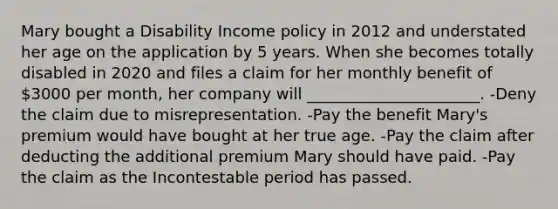 Mary bought a Disability Income policy in 2012 and understated her age on the application by 5 years. When she becomes totally disabled in 2020 and files a claim for her monthly benefit of 3000 per month, her company will ______________________. -Deny the claim due to misrepresentation. -Pay the benefit Mary's premium would have bought at her true age. -Pay the claim after deducting the additional premium Mary should have paid. -Pay the claim as the Incontestable period has passed.