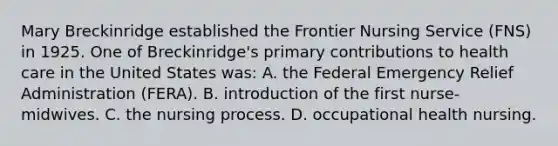 Mary Breckinridge established the Frontier Nursing Service (FNS) in 1925. One of Breckinridge's primary contributions to health care in the United States was: A. the Federal Emergency Relief Administration (FERA). B. introduction of the first nurse-midwives. C. the nursing process. D. occupational health nursing.