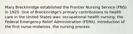 Mary Breckinridge established the Frontier Nursing Service (FNS) in 1925. One of Breckinridge's primary contributions to health care in the United States was: occupational health nursing. the Federal Emergency Relief Administration (FERA). introduction of the first nurse-midwives. the nursing process.