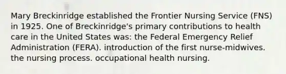 Mary Breckinridge established the Frontier Nursing Service (FNS) in 1925. One of Breckinridge's primary contributions to health care in the United States was: the Federal Emergency Relief Administration (FERA). introduction of the first nurse-midwives. the nursing process. occupational health nursing.