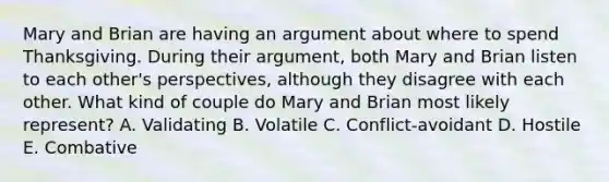 Mary and Brian are having an argument about where to spend Thanksgiving. During their argument, both Mary and Brian listen to each other's perspectives, although they disagree with each other. What kind of couple do Mary and Brian most likely represent? A. Validating B. Volatile C. Conflict-avoidant D. Hostile E. Combative