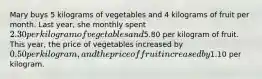 Mary buys 5 kilograms of vegetables and 4 kilograms of fruit per month. Last year, she monthly spent 2.30 per kilogram of vegetables and5.80 per kilogram of fruit. This year, the price of vegetables increased by 0.50 per kilogram, and the price of fruit increased by1.10 per kilogram.