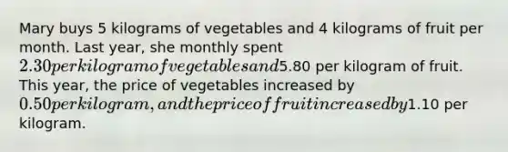 Mary buys 5 kilograms of vegetables and 4 kilograms of fruit per month. Last year, she monthly spent 2.30 per kilogram of vegetables and5.80 per kilogram of fruit. This year, the price of vegetables increased by 0.50 per kilogram, and the price of fruit increased by1.10 per kilogram.