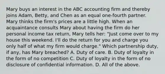 Mary buys an interest in the ABC accounting firm and thereby joins Adam, Betty, and Chen as an equal one-fourth partner. Mary thinks the firm's prices are a little high. When an acquaintance consults Mary about having the firm do her personal income tax return, Mary tells her: "Just come over to my house this weekend. I'll do the return for you and charge you only half of what my firm would charge." Which partnership duty, if any, has Mary breached? A. Duty of care. B. Duty of loyalty in the form of no competition C. Duty of loyalty in the form of no disclosure of confidential information. D. All of the above.