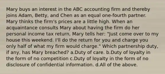 Mary buys an interest in the ABC accounting firm and thereby joins Adam, Betty, and Chen as an equal one-fourth partner. Mary thinks the firm's prices are a little high. When an acquaintance consults Mary about having the firm do her personal income tax return, Mary tells her: "Just come over to my house this weekend. I'll do the return for you and charge you only half of what my firm would charge." Which partnership duty, if any, has Mary breached? a.Duty of care. b.Duty of loyalty in the form of no competition c.Duty of loyalty in the form of no disclosure of confidential information. d.All of the above.