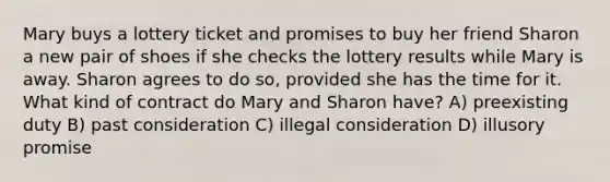 Mary buys a lottery ticket and promises to buy her friend Sharon a new pair of shoes if she checks the lottery results while Mary is away. Sharon agrees to do so, provided she has the time for it. What kind of contract do Mary and Sharon have? A) preexisting duty B) past consideration C) illegal consideration D) illusory promise