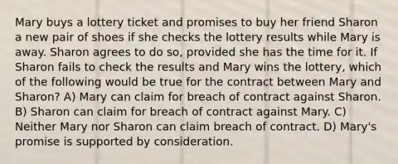 Mary buys a lottery ticket and promises to buy her friend Sharon a new pair of shoes if she checks the lottery results while Mary is away. Sharon agrees to do so, provided she has the time for it. If Sharon fails to check the results and Mary wins the lottery, which of the following would be true for the contract between Mary and Sharon? A) Mary can claim for breach of contract against Sharon. B) Sharon can claim for breach of contract against Mary. C) Neither Mary nor Sharon can claim breach of contract. D) Mary's promise is supported by consideration.