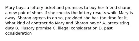 Mary buys a lottery ticket and promises to buy her friend sharon a new pair of shoes if she checks the lottery results while Mary is away. Sharon agrees to do so, provided she has the time for it. What kind of contract do Mary and Sharon have? A. preexisting duty B. Illusory promise C. illegal consideration D. past ocnsideration