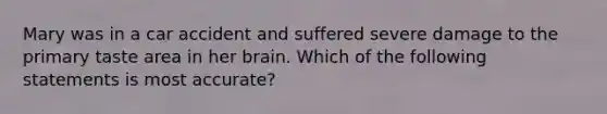 Mary was in a car accident and suffered severe damage to the primary taste area in her brain. Which of the following statements is most accurate?