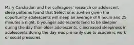 Mary Carskadon and her colleagues' research on adolescent sleep patterns found that Select one: a.when given the opportunity adolescents will sleep an average of 9 hours and 25 minutes a night. b.younger adolescents tend to be sleepier during the day than older adolescents. c.increased sleepiness in adolescents during the day was primarily due to academic work or social pressures.