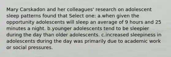 Mary Carskadon and her colleagues' research on adolescent sleep patterns found that Select one: a.when given the opportunity adolescents will sleep an average of 9 hours and 25 minutes a night. b.younger adolescents tend to be sleepier during the day than older adolescents. c.increased sleepiness in adolescents during the day was primarily due to academic work or social pressures.