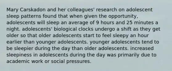 Mary Carskadon and her colleagues' research on adolescent sleep patterns found that when given the opportunity, adolescents will sleep an average of 9 hours and 25 minutes a night. adolescents' biological clocks undergo a shift as they get older so that older adolescents start to feel sleepy an hour earlier than younger adolescents. younger adolescents tend to be sleepier during the day than older adolescents. increased sleepiness in adolescents during the day was primarily due to academic work or social pressures.