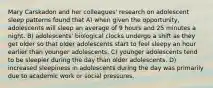 Mary Carskadon and her colleagues' research on adolescent sleep patterns found that A) when given the opportunity, adolescents will sleep an average of 9 hours and 25 minutes a night. B) adolescents' biological clocks undergo a shift as they get older so that older adolescents start to feel sleepy an hour earlier than younger adolescents. C) younger adolescents tend to be sleepier during the day than older adolescents. D) increased sleepiness in adolescents during the day was primarily due to academic work or social pressures.