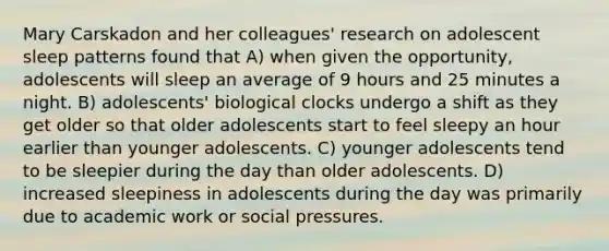 Mary Carskadon and her colleagues' research on adolescent sleep patterns found that A) when given the opportunity, adolescents will sleep an average of 9 hours and 25 minutes a night. B) adolescents' biological clocks undergo a shift as they get older so that older adolescents start to feel sleepy an hour earlier than younger adolescents. C) younger adolescents tend to be sleepier during the day than older adolescents. D) increased sleepiness in adolescents during the day was primarily due to academic work or social pressures.