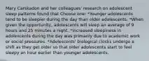 Mary Carskadon and her colleagues' research on adolescent sleep patterns found that Choose one: *Younger adolescents tend to be sleepier during the day than older adolescents. *When given the opportunity, adolescents will sleep an average of 9 hours and 25 minutes a night. *Increased sleepiness in adolescents during the day was primarily due to academic work or social pressures. *Adolescents' biological clocks undergo a shift as they get older so that older adolescents start to feel sleepy an hour earlier than younger adolescents.