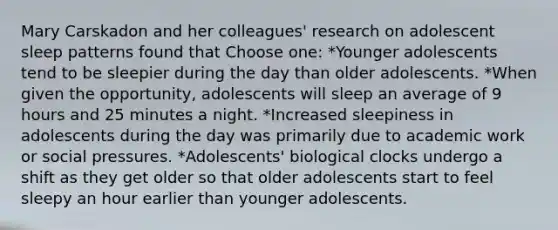 Mary Carskadon and her colleagues' research on adolescent sleep patterns found that Choose one: *Younger adolescents tend to be sleepier during the day than older adolescents. *When given the opportunity, adolescents will sleep an average of 9 hours and 25 minutes a night. *Increased sleepiness in adolescents during the day was primarily due to academic work or social pressures. *Adolescents' biological clocks undergo a shift as they get older so that older adolescents start to feel sleepy an hour earlier than younger adolescents.