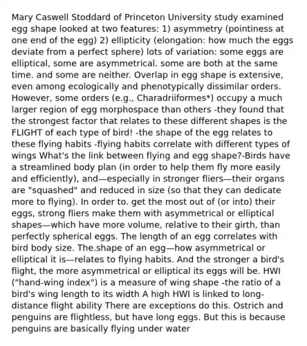 Mary Caswell Stoddard of Princeton University study examined egg shape looked at two features: 1) asymmetry (pointiness at one end of the egg) 2) ellipticity (elongation: how much the eggs deviate from a perfect sphere) lots of variation: some eggs are elliptical, some are asymmetrical. some are both at the same time. and some are neither. Overlap in egg shape is extensive, even among ecologically and phenotypically dissimilar orders. However, some orders (e.g., Charadriiformes*) occupy a much larger region of egg morphospace than others -they found that the strongest factor that relates to these different shapes is the FLIGHT of each type of bird! -the shape of the egg relates to these flying habits -flying habits correlate with different types of wings What's the link between flying and egg shape?-Birds have a streamlined body plan (in order to help them fly more easily and efficiently), and—especially in stronger fliers—their organs are "squashed" and reduced in size (so that they can dedicate more to flying). In order to. get the most out of (or into) their eggs, strong fliers make them with asymmetrical or elliptical shapes—which have more volume, relative to their girth, than perfectly spherical eggs. The length of an egg correlates with bird body size. The.shape of an egg—how asymmetrical or elliptical it is—relates to flying habits. And the stronger a bird's flight, the more asymmetrical or elliptical its eggs will be. HWI ("hand‐wing index") is a measure of wing shape ‐the ratio of a bird's wing length to its width A high HWI is linked to long‐distance flight ability There are exceptions do this. Ostrich and penguins are flightless, but have long eggs. But this is because penguins are basically flying under water