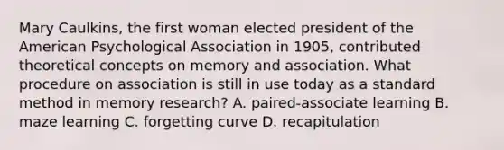 Mary Caulkins, the first woman elected president of the American Psychological Association in 1905, contributed theoretical concepts on memory and association. What procedure on association is still in use today as a standard method in memory research? A. paired-associate learning B. maze learning C. forgetting curve D. recapitulation