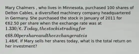 Mary Chalmers , who lives in Minnesota, purchased 100 shares of Delton Cables, a diversified machinery company headquartered in Germany. She purchased the stock in January of 2011 for €62.50 per share when the exchange rate was at 1.330/€. Today, the stock is trading for €68.00 per share and the exchange rate is1.48/€. If Mary sells her shares today, what is the total return on her investment?