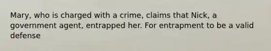 Mary, who is charged with a crime, claims that Nick, a government agent, entrapped her. For entrapment to be a valid defense