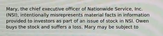 Mary, the chief executive officer of Nationwide Service, Inc. (NSI), intentionally misrepresents material facts in information provided to investors as part of an issue of stock in NSI. Owen buys the stock and suffers a loss. Mary may be subject to