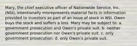 Mary, the chief executive officer of Nationwide Service, Inc. (NSI), intentionally misrepresents material facts in information provided to investors as part of an issue of stock in NSI. Owen buys the stock and suffers a loss. Mary may be subject to: a. government prosecution and Owen's private suit. b. neither government prosecution nor Owen's private suit. c. only government prosecution. d. only Owen's private suit.