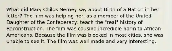 What did Mary Childs Nerney say about Birth of a Nation in her letter? The film was helping her, as a member of the United Daughter of the Confederacy, teach the "real" history of Reconstruction. The film was causing incredible harm to African Americans. Because the film was blocked in most cities, she was unable to see it. The film was well made and very interesting.