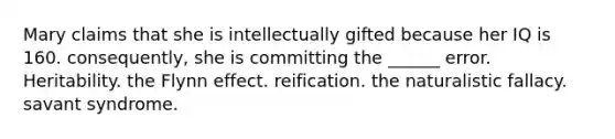 Mary claims that she is intellectually gifted because her IQ is 160. consequently, she is committing the ______ error. Heritability. the Flynn effect. reification. the naturalistic fallacy. savant syndrome.