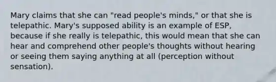 Mary claims that she can "read people's minds," or that she is telepathic. Mary's supposed ability is an example of ESP, because if she really is telepathic, this would mean that she can hear and comprehend other people's thoughts without hearing or seeing them saying anything at all (perception without sensation).