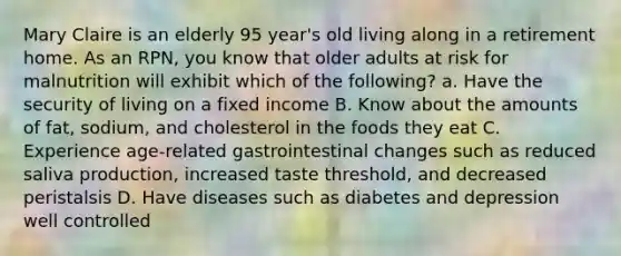 Mary Claire is an elderly 95 year's old living along in a retirement home. As an RPN, you know that older adults at risk for malnutrition will exhibit which of the following? a. Have the security of living on a fixed income B. Know about the amounts of fat, sodium, and cholesterol in the foods they eat C. Experience age-related gastrointestinal changes such as reduced saliva production, increased taste threshold, and decreased peristalsis D. Have diseases such as diabetes and depression well controlled