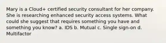 Mary is a Cloud+ certified security consultant for her company. She is researching enhanced security access systems. What could she suggest that requires something you have and something you know? a. IDS b. Mutual c. Single sign-on d. Multifactor