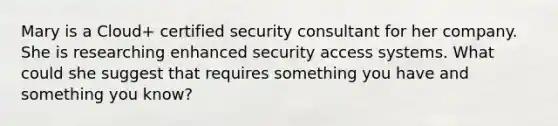 Mary is a Cloud+ certified security consultant for her company. She is researching enhanced security access systems. What could she suggest that requires something you have and something you know?