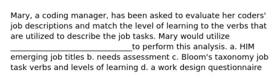 Mary, a coding manager, has been asked to evaluate her coders' job descriptions and match the level of learning to the verbs that are utilized to describe the job tasks. Mary would utilize _______________________________to perform this analysis. a. HIM emerging job titles b. needs assessment c. Bloom's taxonomy job task verbs and levels of learning d. a work design questionnaire