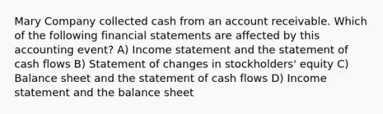 Mary Company collected cash from an account receivable. Which of the following financial statements are affected by this accounting event? A) Income statement and the statement of cash flows B) Statement of changes in stockholders' equity C) Balance sheet and the statement of cash flows D) Income statement and the balance sheet