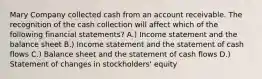 Mary Company collected cash from an account receivable. The recognition of the cash collection will affect which of the following financial statements? A.) Income statement and the balance sheet B.) Income statement and the statement of cash flows C.) Balance sheet and the statement of cash flows D.) Statement of changes in stockholders' equity