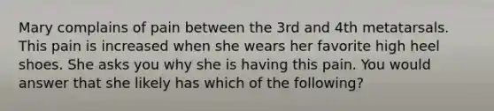 Mary complains of pain between the 3rd and 4th metatarsals. This pain is increased when she wears her favorite high heel shoes. She asks you why she is having this pain. You would answer that she likely has which of the following?