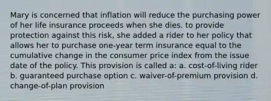 Mary is concerned that inflation will reduce the purchasing power of her life insurance proceeds when she dies. to provide protection against this risk, she added a rider to her policy that allows her to purchase one-year term insurance equal to the cumulative change in the consumer price index from the issue date of the policy. This provision is called a: a. cost-of-living rider b. guaranteed purchase option c. waiver-of-premium provision d. change-of-plan provision