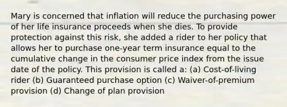 Mary is concerned that inflation will reduce the purchasing power of her life insurance proceeds when she dies. To provide protection against this risk, she added a rider to her policy that allows her to purchase one-year term insurance equal to the cumulative change in the consumer price index from the issue date of the policy. This provision is called a: (a) Cost-of-living rider (b) Guaranteed purchase option (c) Waiver-of-premium provision (d) Change of plan provision