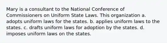 Mary is a consultant to the National Conference of Commissioners on Uniform State Laws. This organization a. adopts uniform laws for the states. b. applies uniform laws to the states. c. drafts uniform laws for adoption by the states. d. imposes uniform laws on the states.